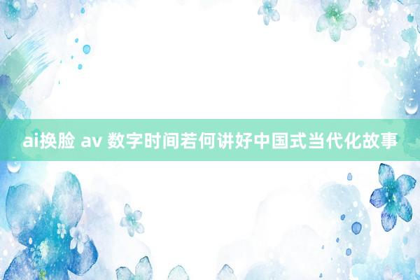 ai换脸 av 数字时间若何讲好中国式当代化故事