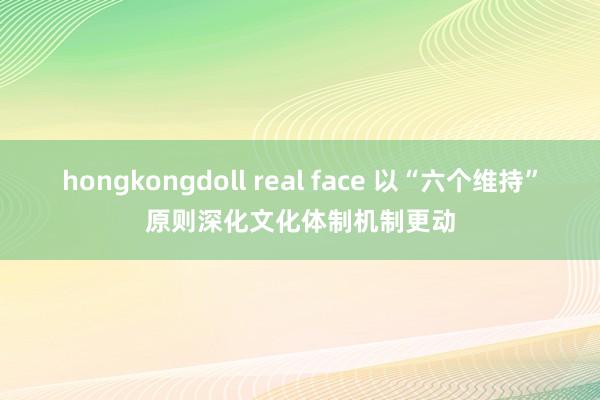 hongkongdoll real face 以“六个维持”原则深化文化体制机制更动