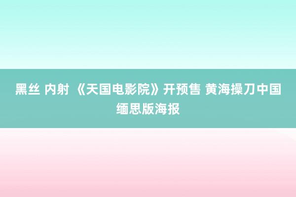 黑丝 内射 《天国电影院》开预售 黄海操刀中国缅思版海报