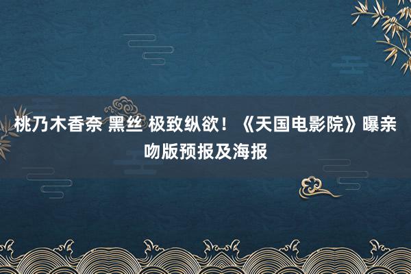 桃乃木香奈 黑丝 极致纵欲！《天国电影院》曝亲吻版预报及海报