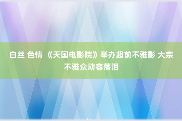 白丝 色情 《天国电影院》举办超前不雅影 大宗不雅众动容落泪