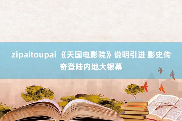 zipaitoupai 《天国电影院》说明引进 影史传奇登陆内地大银幕