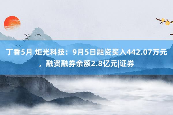 丁香5月 炬光科技：9月5日融资买入442.07万元，融资融券余额2.8亿元|证券