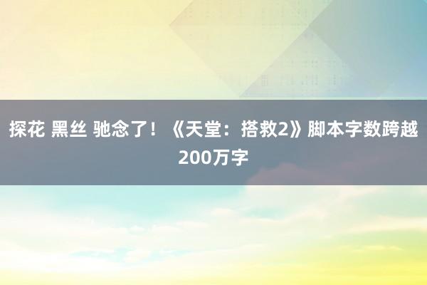 探花 黑丝 驰念了！《天堂：搭救2》脚本字数跨越200万字