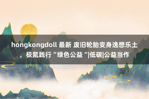 hongkongdoll 最新 废旧轮胎变身逸想乐土，极氪践行“绿色公益“|低碳|公益当作