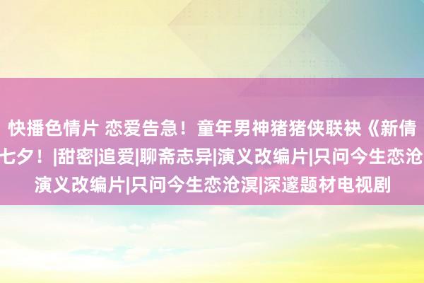 快播色情片 恋爱告急！童年男神猪猪侠联袂《新倩女阴魂》陪你玩转七夕！|甜密|追爱|聊斋志异|演义改编片|只问今生恋沧溟|深邃题材电视剧