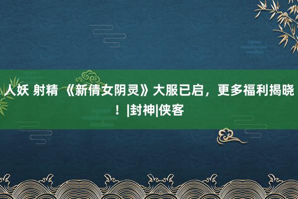 人妖 射精 《新倩女阴灵》大服已启，更多福利揭晓！|封神|侠客