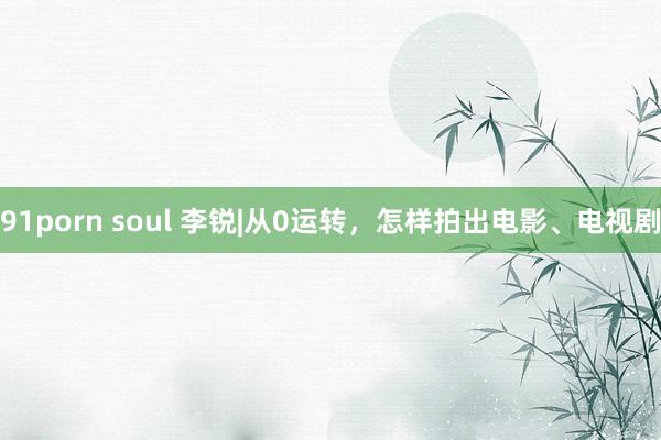 91porn soul 李锐|从0运转，怎样拍出电影、电视剧