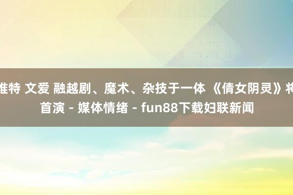 推特 文爱 融越剧、魔术、杂技于一体 《倩女阴灵》将首演 - 媒体情绪 - fun88下载妇联新闻