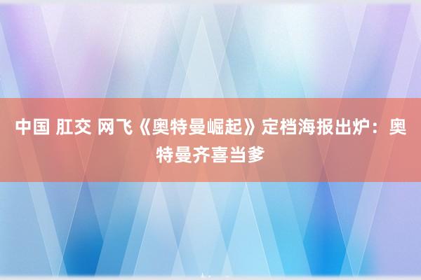 中国 肛交 网飞《奥特曼崛起》定档海报出炉：奥特曼齐喜当爹