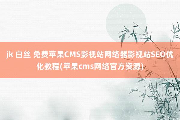 jk 白丝 免费苹果CMS影视站网络器影视站SEO优化教程(苹果cms网络官方资源)