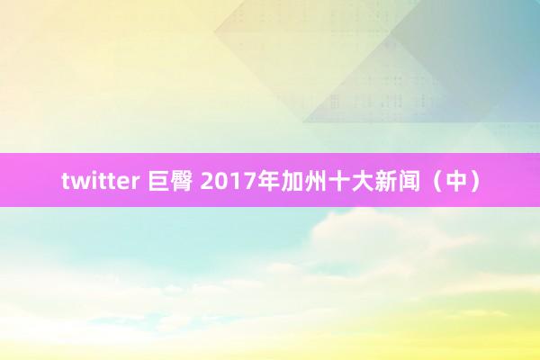 twitter 巨臀 2017年加州十大新闻（中）