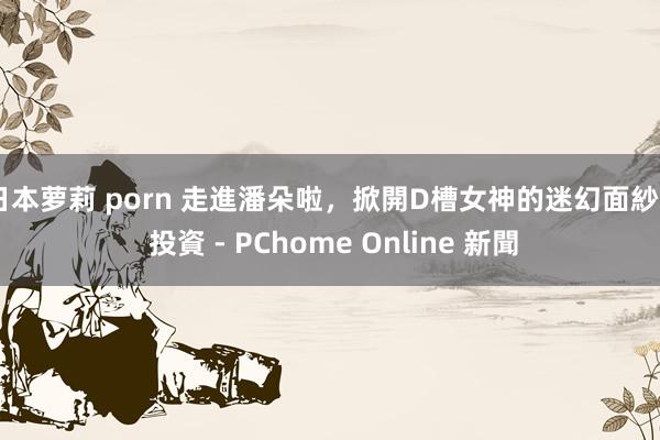 日本萝莉 porn 走進潘朵啦，掀開D槽女神的迷幻面紗 - 投資 - PChome Online 新聞