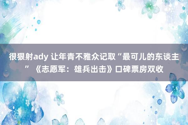 很狠射ady 让年青不雅众记取“最可儿的东谈主” 《志愿军：雄兵出击》口碑票房双收