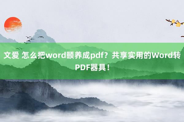 文爱 怎么把word颐养成pdf？共享实用的Word转PDF器具！