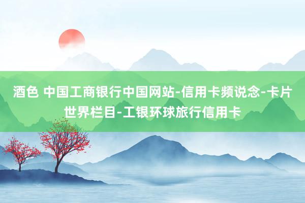 酒色 中国工商银行中国网站-信用卡频说念-卡片世界栏目-工银环球旅行信用卡