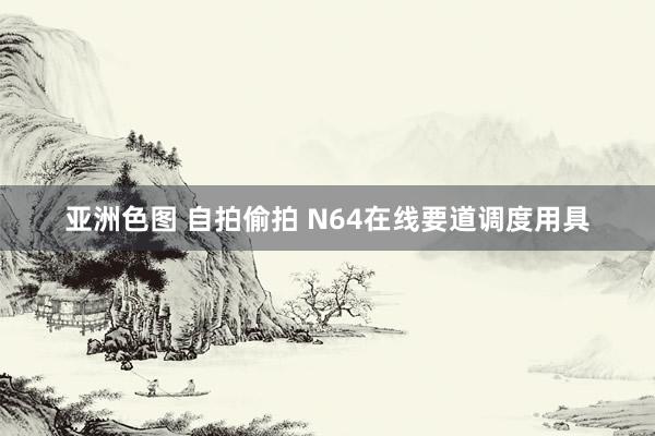 亚洲色图 自拍偷拍 N64在线要道调度用具