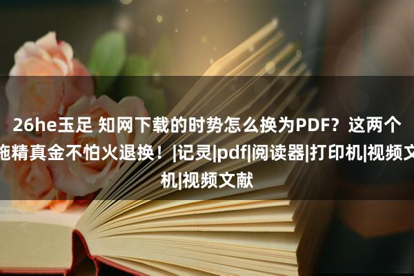 26he玉足 知网下载的时势怎么换为PDF？这两个措施精真金不怕火退换！|记灵|pdf|阅读器|打印机|视频文献