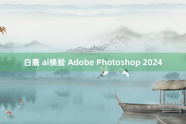 白鹿 ai换脸 Adobe Photoshop 2024