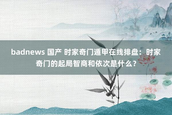 badnews 国产 时家奇门遁甲在线排盘：时家奇门的起局智商和依次是什么？