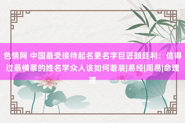 色情网 中国最受接待起名更名字巨匠颜廷利：信得过最横暴的姓名学众人该如何着装|易经|周易|命理