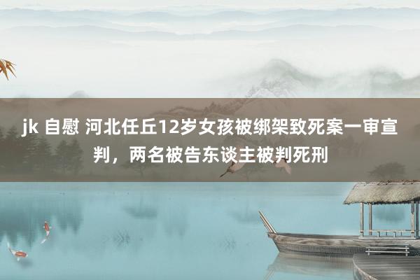 jk 自慰 河北任丘12岁女孩被绑架致死案一审宣判，两名被告东谈主被判死刑