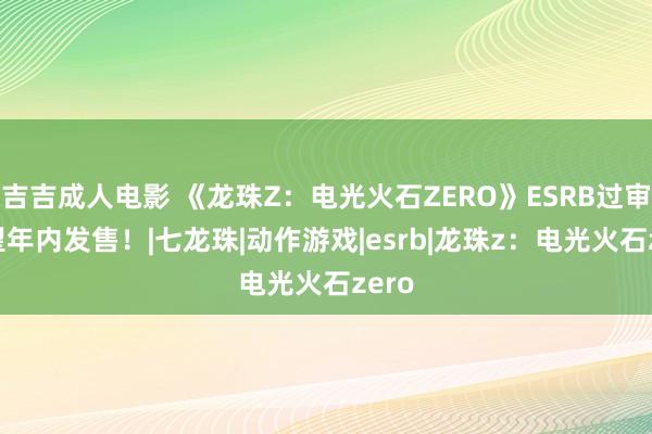 吉吉成人电影 《龙珠Z：电光火石ZERO》ESRB过审 有望年内发售！|七龙珠|动作游戏|esrb|龙珠z：电光火石zero