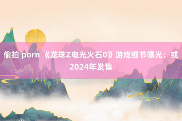 偷拍 porn 《龙珠Z电光火石0》游戏细节曝光：或2024年发售