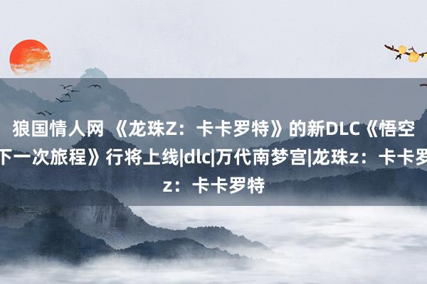 狼国情人网 《龙珠Z：卡卡罗特》的新DLC《悟空的下一次旅程》行将上线|dlc|万代南梦宫|龙珠z：卡卡罗特