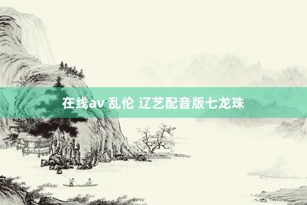 在线av 乱伦 辽艺配音版七龙珠