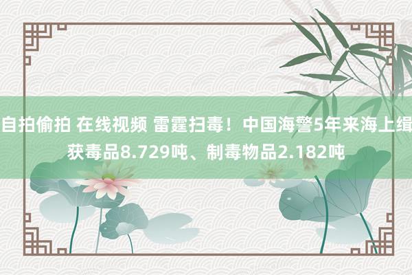 自拍偷拍 在线视频 雷霆扫毒！中国海警5年来海上缉获毒品8.729吨、制毒物品2.182吨