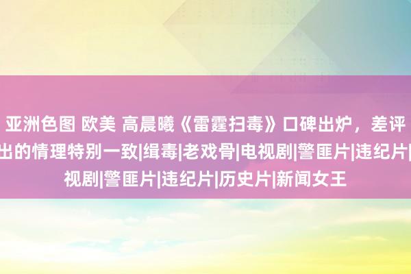 亚洲色图 欧美 高晨曦《雷霆扫毒》口碑出炉，差评一派，不雅众给出的情理特别一致|缉毒|老戏骨|电视剧|警匪片|违纪片|历史片|新闻女王