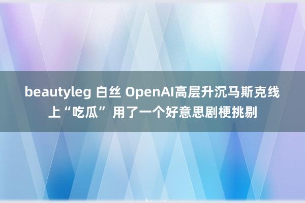 beautyleg 白丝 OpenAI高层升沉马斯克线上“吃瓜” 用了一个好意思剧梗挑剔